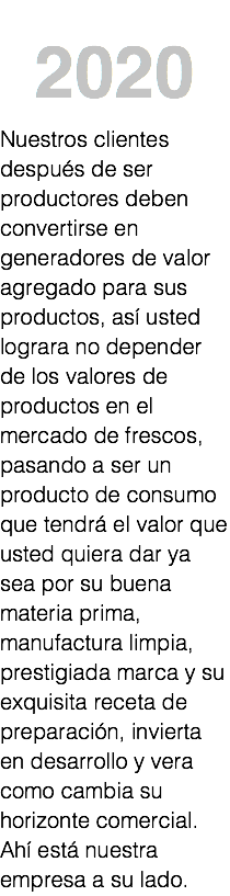 &nbsp;2020 Nuestros clientes después de ser productores deben convertirse en generadores de valor agregado para sus productos, así usted lograra no depender de los valores de productos en el mercado de frescos, pasando a ser un producto de consumo que tendrá el valor que usted quiera dar ya sea por su buena materia prima, manufactura limpia, prestigiada marca y su exquisita receta de preparación, invierta en desarrollo y vera como cambia su horizonte comercial. Ahí está nuestra empresa a su lado. 